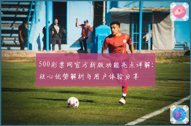 500彩票网官方新版功能亮点详解：核心优势解析与用户体验分享