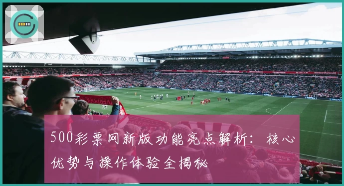 500彩票网新版功能亮点解析：核心优势与操作体验全揭秘