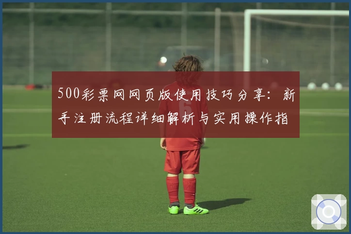 500彩票网网页版使用技巧分享:新手注册流程详细解析与实用操作指南