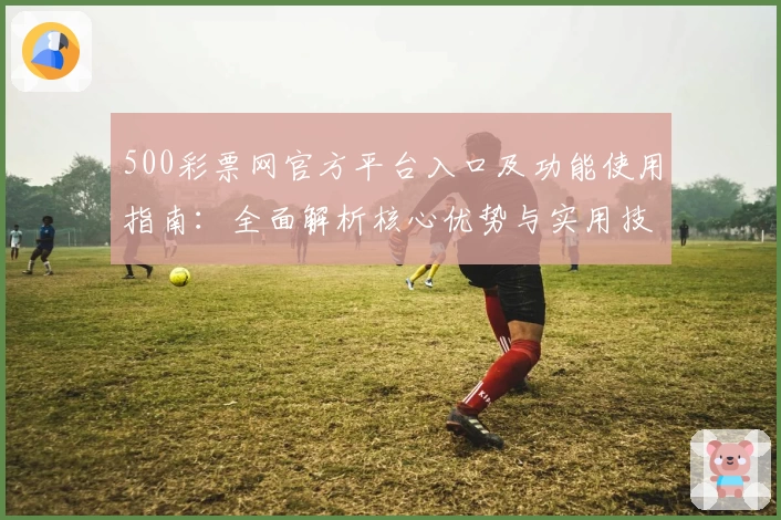 500彩票网官方平台入口及功能使用指南：全面解析核心优势与实用技巧分享