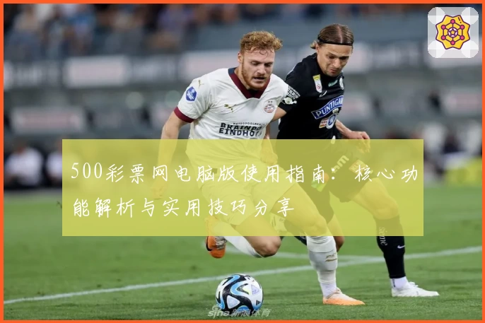 500彩票网电脑版使用指南：核心功能解析与实用技巧分享