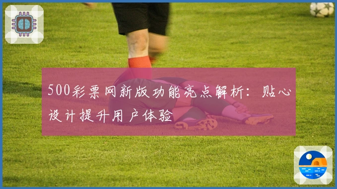 500彩票网新版功能亮点解析：贴心设计提升用户体验