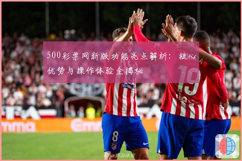 500彩票网新版功能亮点解析：核心优势与操作体验全揭秘