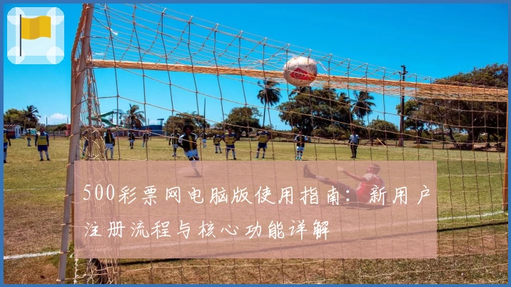 500彩票网电脑版使用指南：新用户注册流程与核心功能详解