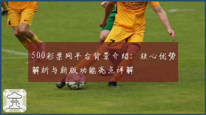 500彩票网平台背景介绍：核心优势解析与新版功能亮点详解