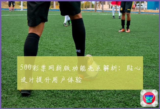 500彩票网新版功能亮点解析:贴心设计提升用户体验